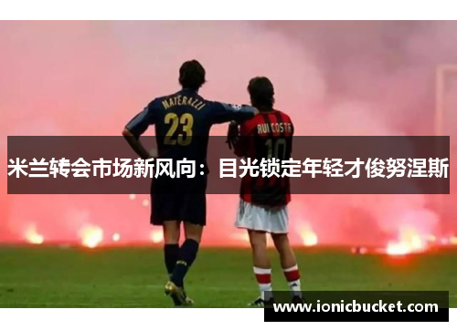 米兰转会市场新风向：目光锁定年轻才俊努涅斯